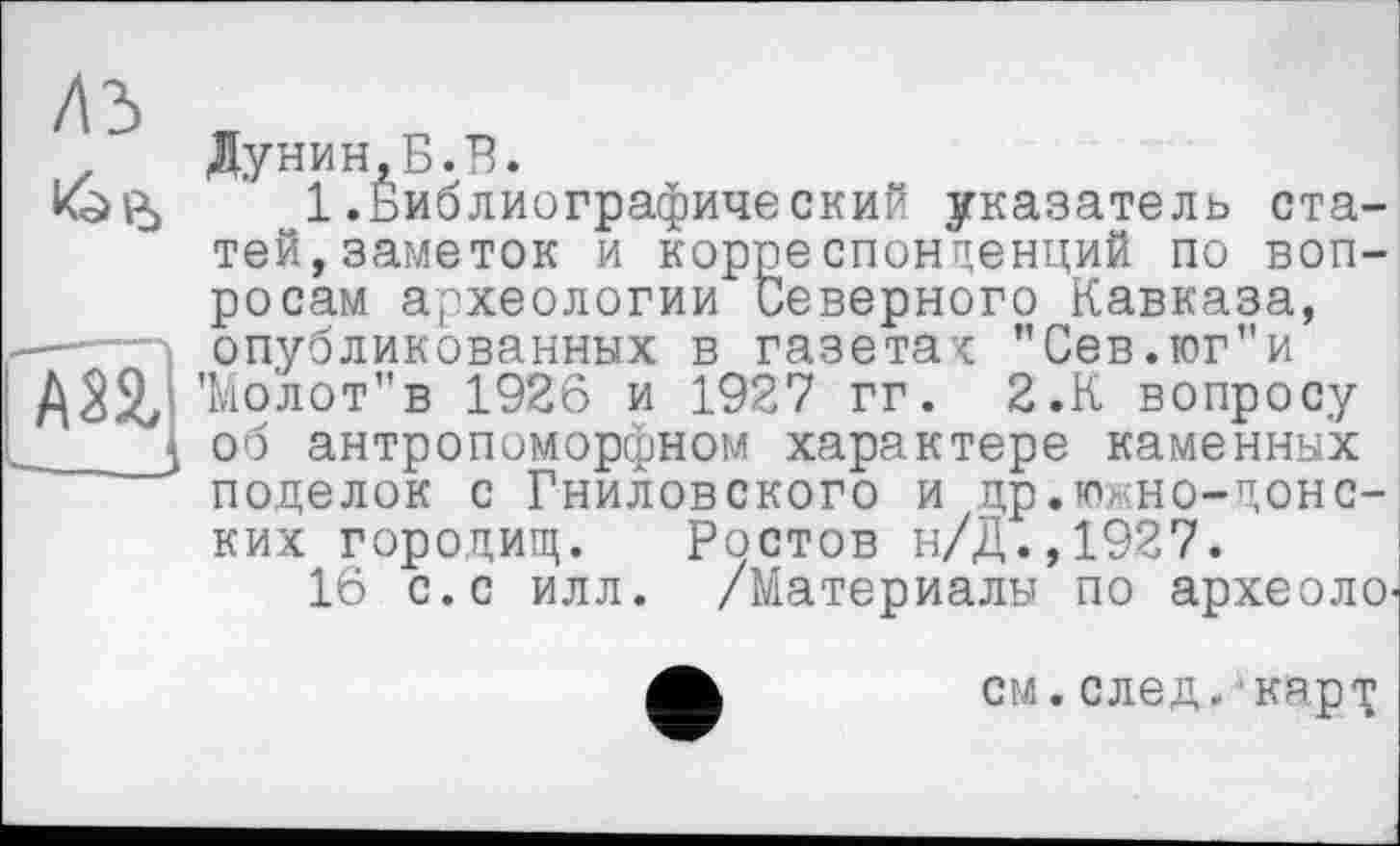 ﻿Дунин,Б.В.
1 .Библиографический указатель статей, заметок и корреспонденций по вопросам археологии Северного Кавказа, —— опубликованных в газетак "Сев.юг”и 'Мо'лот"в 1926 и 1927 гг. 2.К вопросу J об антропоморфном характере каменных поделок с Гнилобокого и др.юхно-донс-ких городищ. Ростов н/Д.,1927.
16 с.с илл. /Материалы по археоло-
см.след, ‘карх